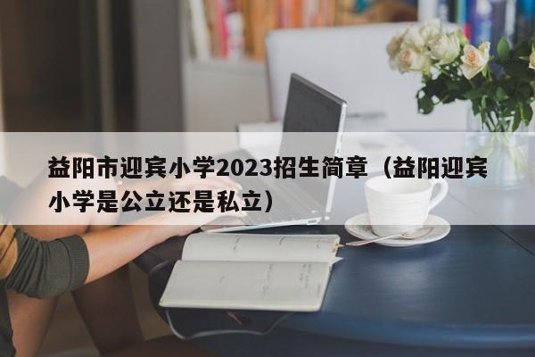 益阳市迎宾小学2023招生简章（益阳迎宾小学是公立还是私立）