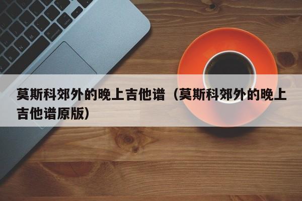 莫斯科郊外的晚上吉他谱（莫斯科郊外的晚上吉他谱原版）