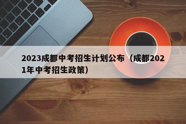 2023成都中考招生计划公布（成都2021年中考招生政策）