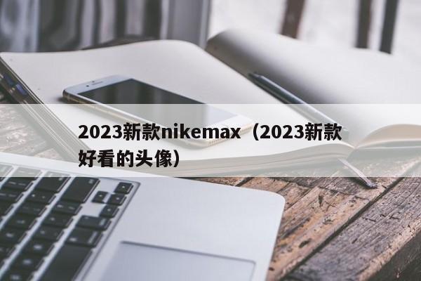 2023新款nikemax（2023新款好看的头像）