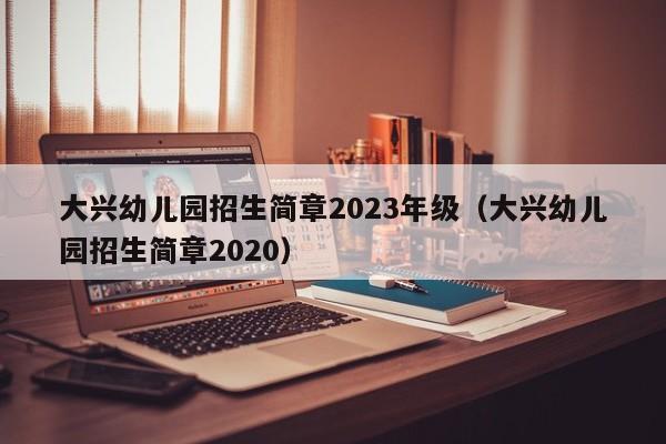 大兴幼儿园招生简章2023年级（大兴幼儿园招生简章2020）