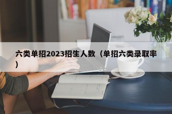 六类单招2023招生人数（单招六类录取率）