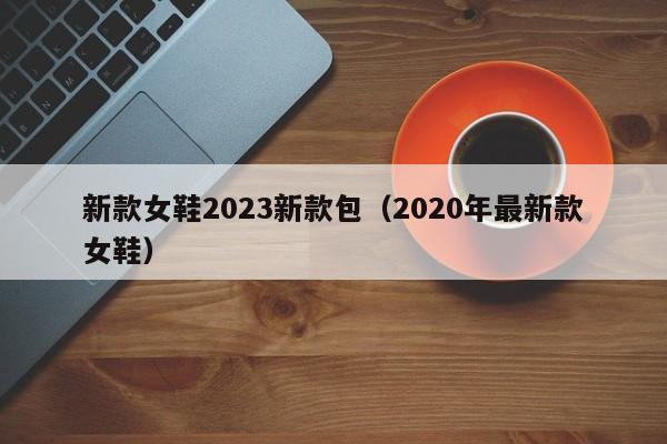 新款女鞋2023新款包（2020年最新款女鞋）