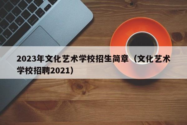 2023年文化艺术学校招生简章（文化艺术学校招聘2021）