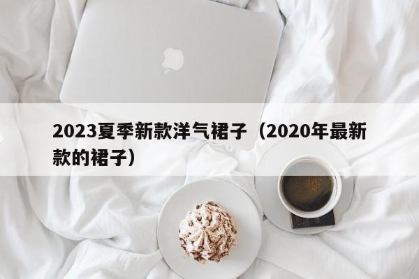 2023夏季新款洋气裙子（2020年最新款的裙子）