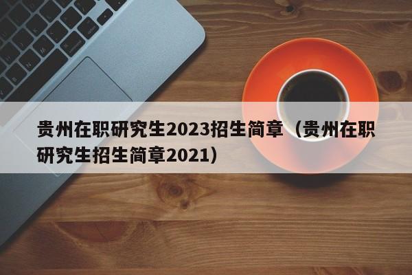 贵州在职研究生2023招生简章（贵州在职研究生招生简章2021）