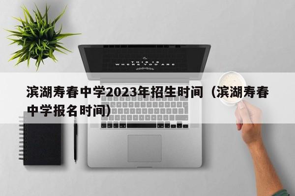 滨湖寿春中学2023年招生时间（滨湖寿春中学报名时间）