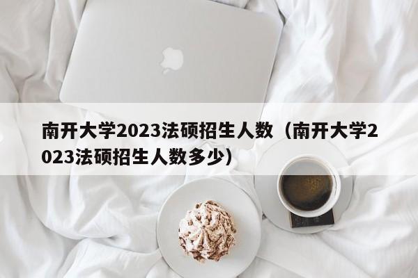 南开大学2023法硕招生人数（南开大学2023法硕招生人数多少）