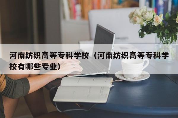 河南纺织高等专科学校（河南纺织高等专科学校有哪些专业）