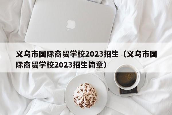 义乌市国际商贸学校2023招生（义乌市国际商贸学校2023招生简章）