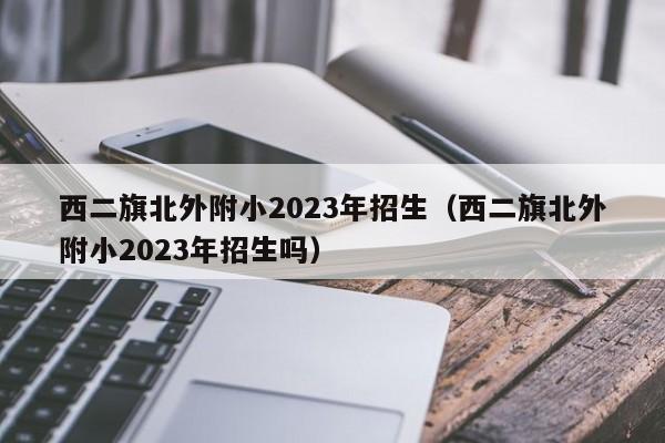 西二旗北外附小2023年招生（西二旗北外附小2023年招生吗）