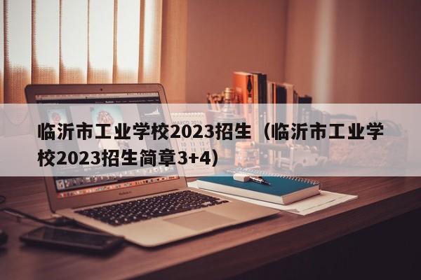 临沂市工业学校2023招生（临沂市工业学校2023招生简章3+4）