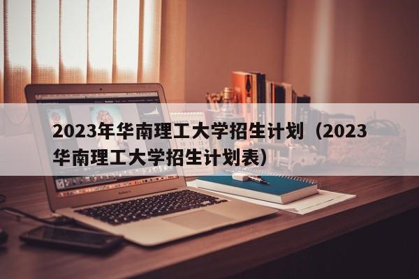 2023年华南理工大学招生计划（2023华南理工大学招生计划表）