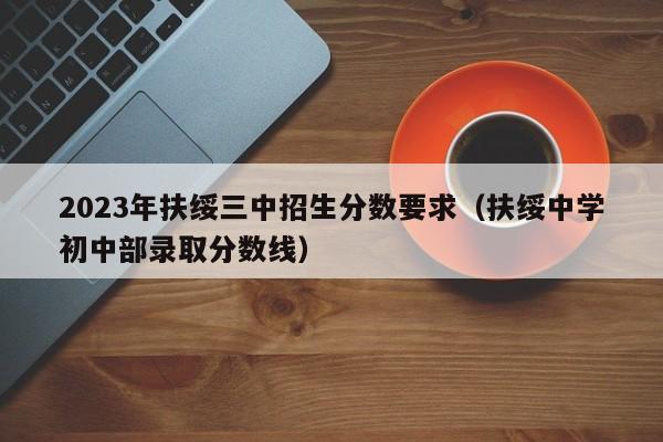 2023年扶绥三中招生分数要求（扶绥中学初中部录取分数线）