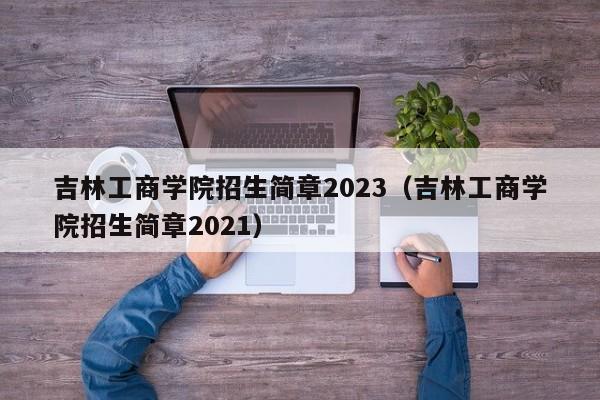 吉林工商学院招生简章2023（吉林工商学院招生简章2021）