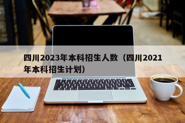 四川2023年本科招生人数（四川2021年本科招生计划）