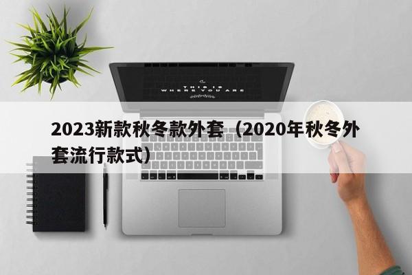 2023新款秋冬款外套（2020年秋冬外套流行款式）