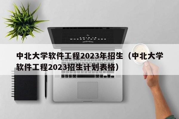 中北大学软件工程2023年招生（中北大学软件工程2023招生计划表格）