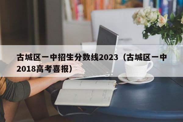 古城区一中招生分数线2023（古城区一中2018高考喜报）