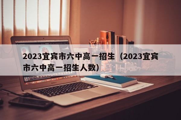 2023宜宾市六中高一招生（2023宜宾市六中高一招生人数）