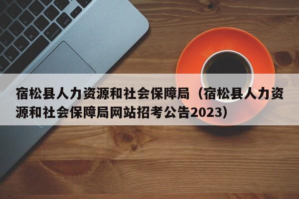 宿松县人力资源和社会保障局（宿松县人力资源和社会保障局网站招考公告2023）