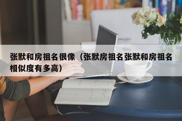 张默和房祖名很像（张默房祖名张默和房祖名相似度有多高）