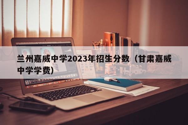 兰州嘉威中学2023年招生分数（甘肃嘉威中学学费）