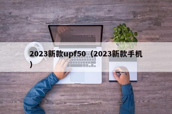 2023新款upf50（2023新款手机）