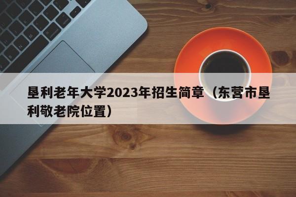 垦利老年大学2023年招生简章（东营市垦利敬老院位置）