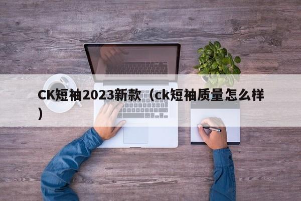 CK短袖2023新款（ck短袖质量怎么样）