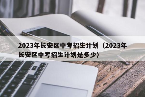 2023年长安区中考招生计划（2023年长安区中考招生计划是多少）