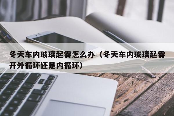 冬天车内玻璃起雾怎么办（冬天车内玻璃起雾开外循环还是内循环）