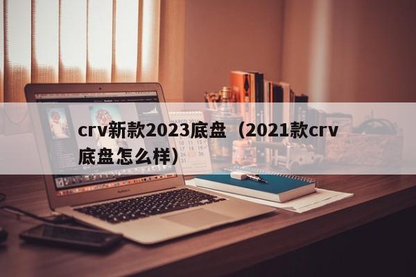 crv新款2023底盘（2021款crv底盘怎么样）