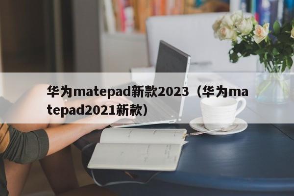 华为matepad新款2023（华为matepad2021新款）