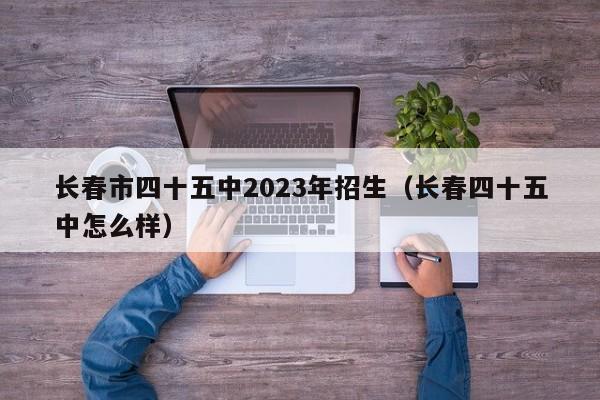 长春市四十五中2023年招生（长春四十五中怎么样）