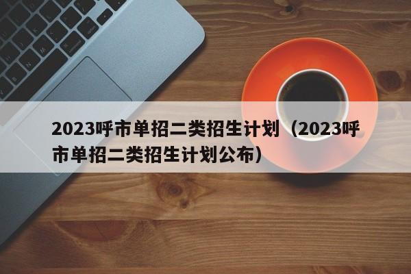 2023呼市单招二类招生计划（2023呼市单招二类招生计划公布）