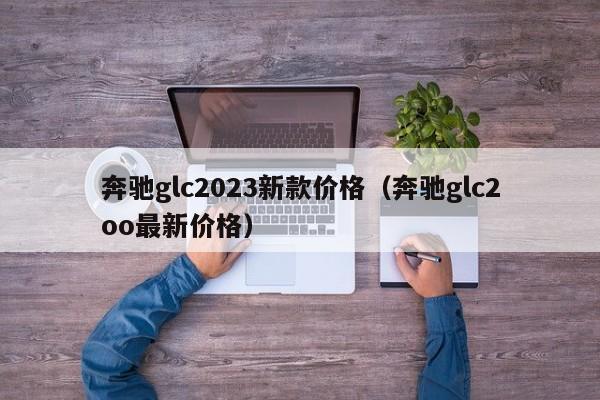 奔驰glc2023新款价格（奔驰glc2oo最新价格）