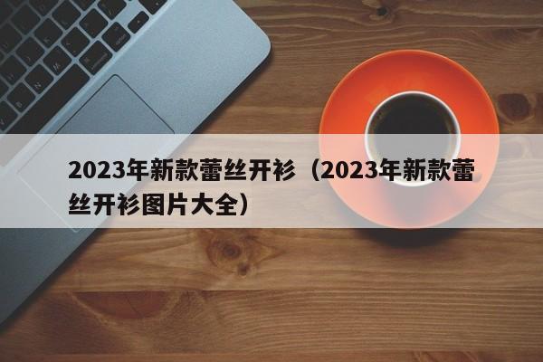 2023年新款蕾丝开衫（2023年新款蕾丝开衫图片大全）