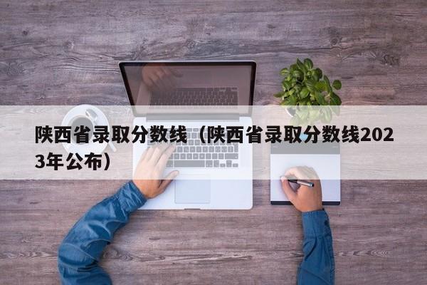 陕西省录取分数线（陕西省录取分数线2023年公布）