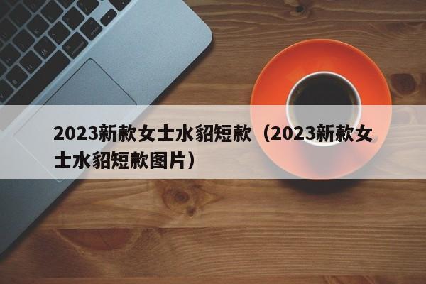 2023新款女士水貂短款（2023新款女士水貂短款图片）