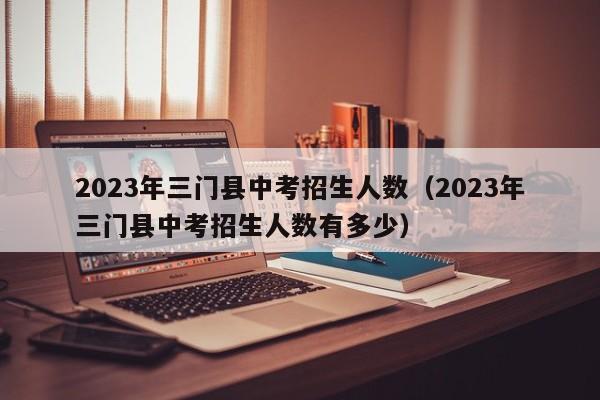 2023年三门县中考招生人数（2023年三门县中考招生人数有多少）