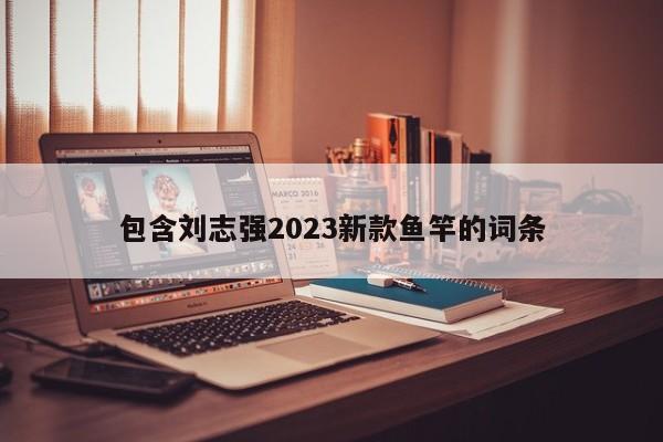 包含刘志强2023新款鱼竿的词条