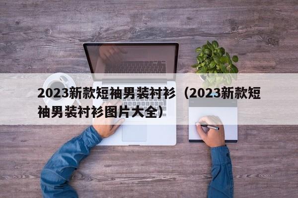 2023新款短袖男装衬衫（2023新款短袖男装衬衫图片大全）