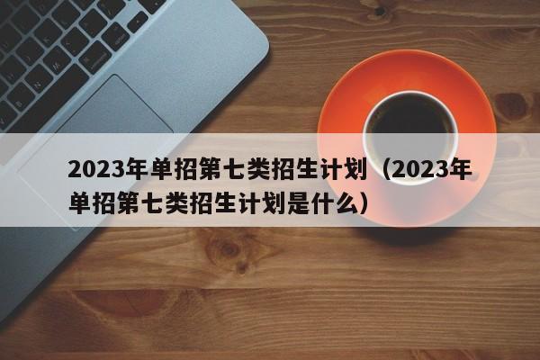 2023年单招第七类招生计划（2023年单招第七类招生计划是什么）