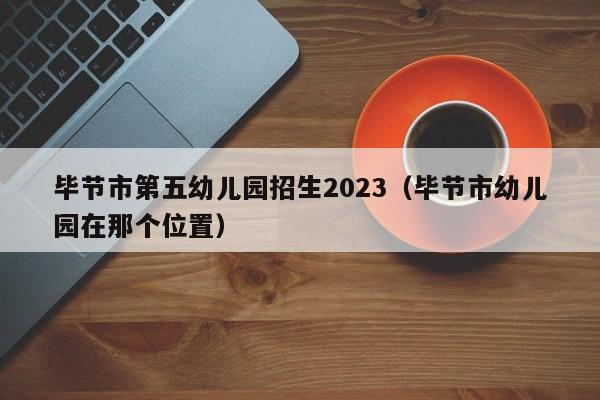 毕节市第五幼儿园招生2023（毕节市幼儿园在那个位置）