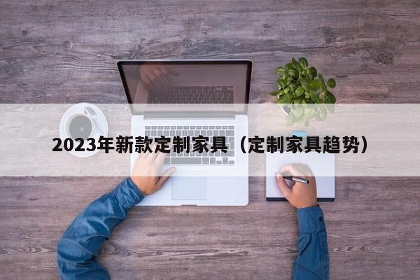 2023年新款定制家具（定制家具趋势）