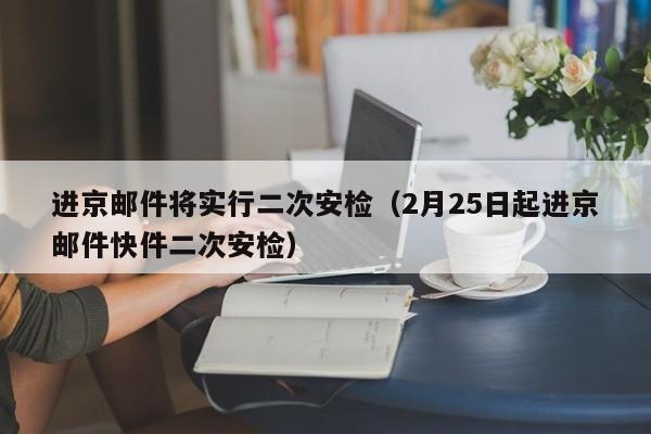 进京邮件将实行二次安检（2月25日起进京邮件快件二次安检）