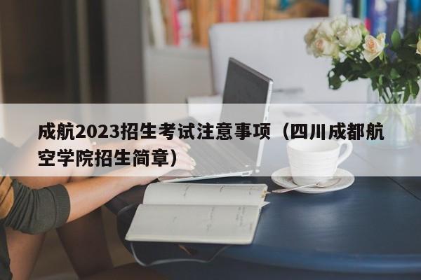 成航2023招生考试注意事项（四川成都航空学院招生简章）