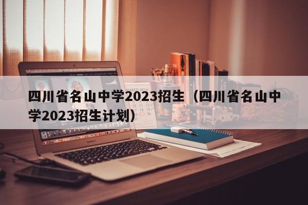 四川省名山中学2023招生（四川省名山中学2023招生计划）