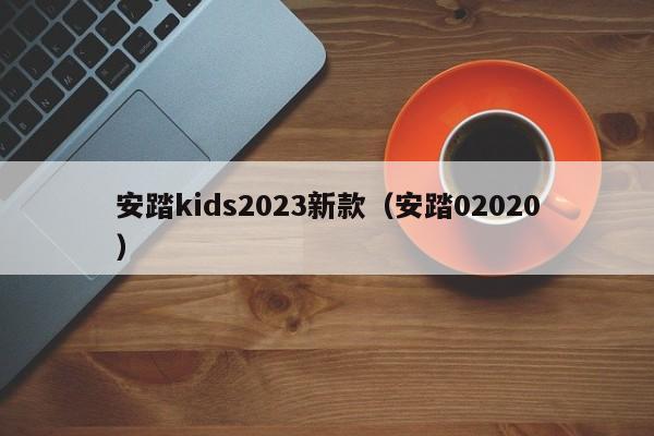 安踏kids2023新款（安踏02020）